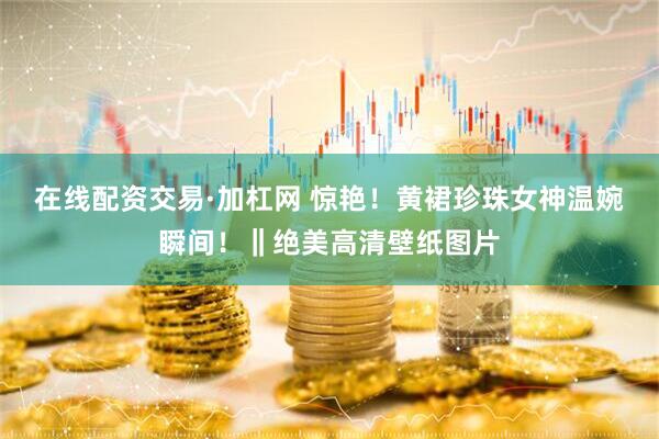 在线配资交易·加杠网 惊艳！黄裙珍珠女神温婉瞬间！‖绝美高清壁纸图片