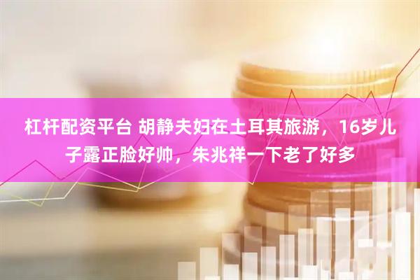 杠杆配资平台 胡静夫妇在土耳其旅游，16岁儿子露正脸好帅，朱兆祥一下老了好多