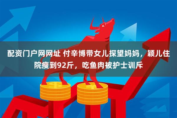 配资门户网网址 付辛博带女儿探望妈妈，颖儿住院瘦到92斤，吃鱼肉被护士训斥
