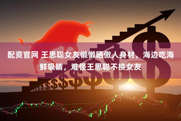 配资官网 王思聪女友懒懒晒傲人身材，海边吃海鲜吸睛，难怪王思聪不换女友