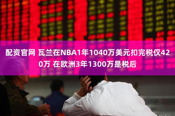 配资官网 瓦兰在NBA1年1040万美元扣完税仅420万 在欧洲3年1300万是税后