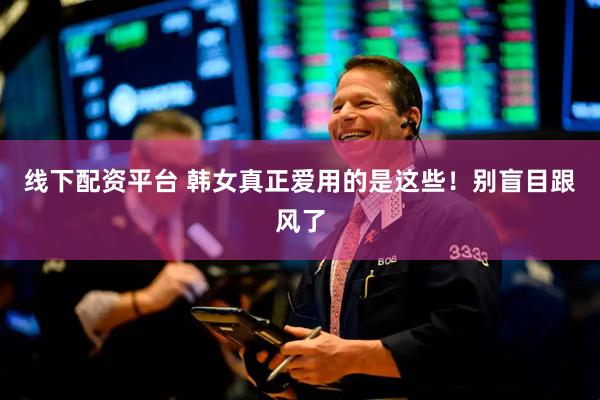 线下配资平台 韩女真正爱用的是这些！别盲目跟风了