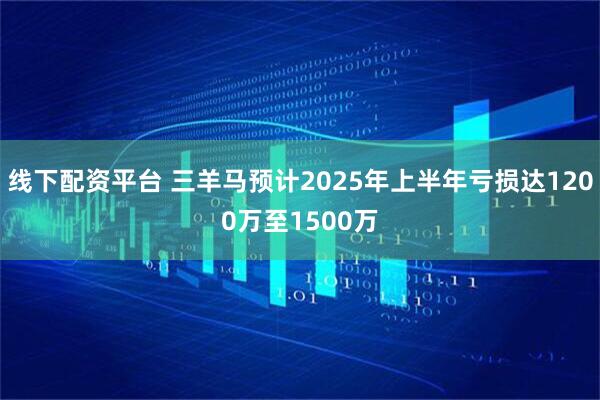 线下配资平台 三羊马预计2025年上半年亏损达1200万至1500万