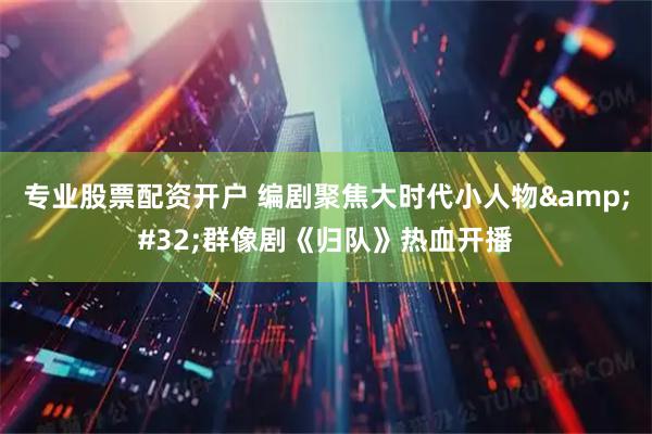 专业股票配资开户 编剧聚焦大时代小人物&#32;群像剧《归队》热血开播