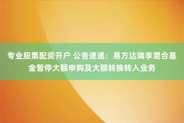 专业股票配资开户 公告速递：易方达瑞享混合基金暂停大额申购及大额转换转入业务
