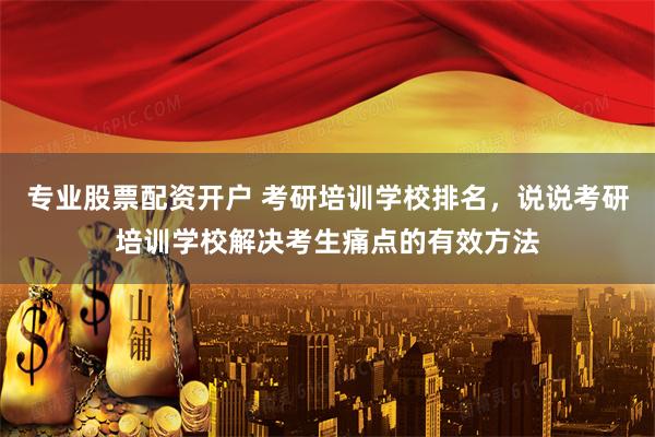 专业股票配资开户 考研培训学校排名，说说考研培训学校解决考生痛点的有效方法
