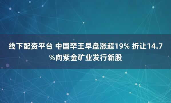 线下配资平台 中国罕王早盘涨超19% 折让14.7%向紫金矿业发行新股