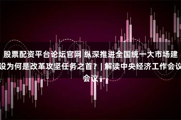 股票配资平台论坛官网 纵深推进全国统一大市场建设为何是改革攻坚任务之首？| 解读中央经济工作会议