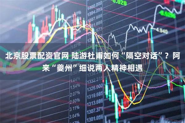 北京股票配资官网 陆游杜甫如何“隔空对话”？阿来“夔州”细说两人精神相遇