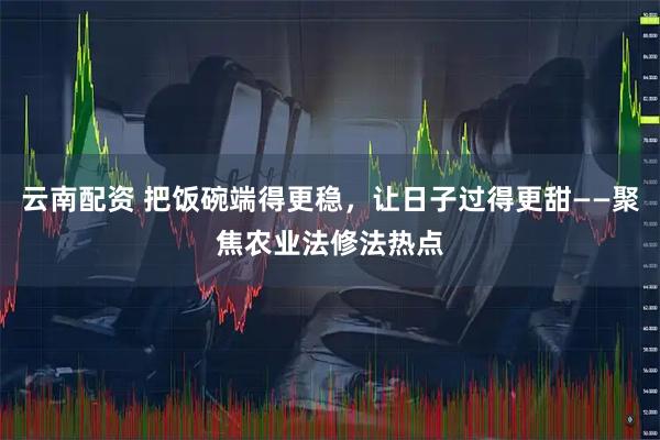 云南配资 把饭碗端得更稳，让日子过得更甜——聚焦农业法修法热点