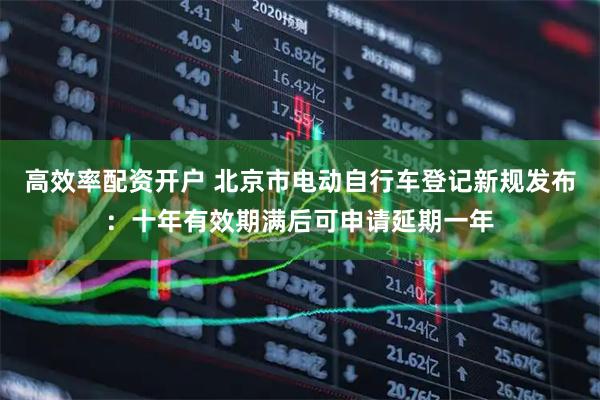 高效率配资开户 北京市电动自行车登记新规发布：十年有效期满后可申请延期一年
